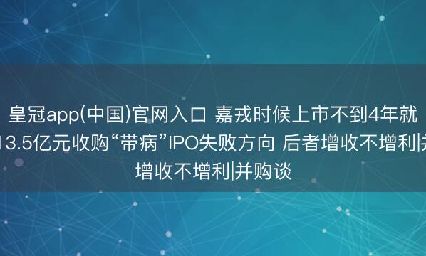 皇冠app(中国)官网入口 嘉戎时候上市不到4年就易主 13.5亿元收购“带病”IPO失败方向 后者增收不增利|并购谈