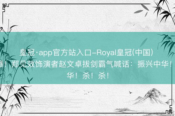 皇冠·app官方站入口-Royal皇冠(中国) 闽超燃爆！郑见效饰演者赵文卓拔剑霸气喊话：振兴中华！杀！杀！