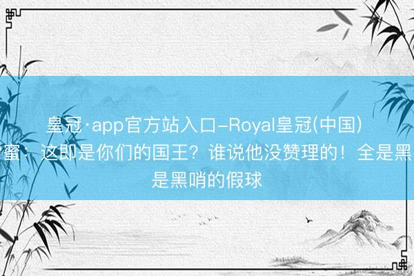 皇冠·app官方站入口-Royal皇冠(中国) 好意思雷蜜：这即是你们的国王？谁说他没赞理的！全是黑哨的假球