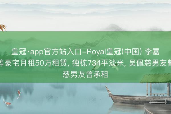 皇冠·app官方站入口-Royal皇冠(中国) 李嘉诚超等豪宅月租50万租赁， 独栋734平淡米， 吴佩慈男友曾承租