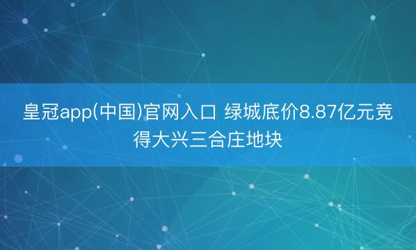 皇冠app(中国)官网入口 绿城底价8.87亿元竞得大兴三合庄地块