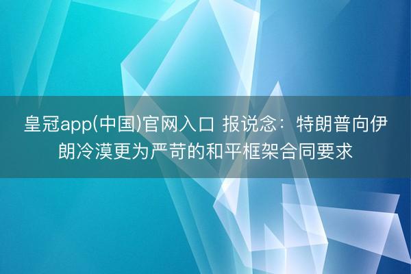 皇冠app(中国)官网入口 报说念：特朗普向伊朗冷漠更为严苛的和平框架合同要求