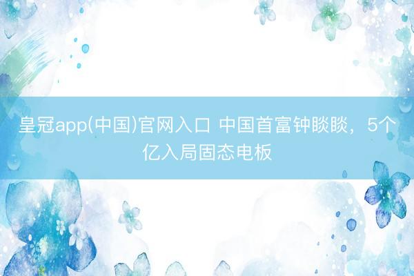 皇冠app(中国)官网入口 中国首富钟睒睒，5个亿入局固态电板