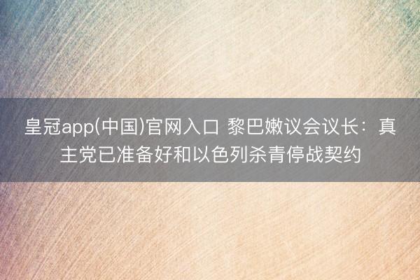 皇冠app(中国)官网入口 黎巴嫩议会议长：真主党已准备好和以色列杀青停战契约