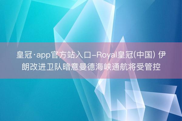 皇冠·app官方站入口-Royal皇冠(中国) 伊朗改进卫队暗意曼德海峡通航将受管控