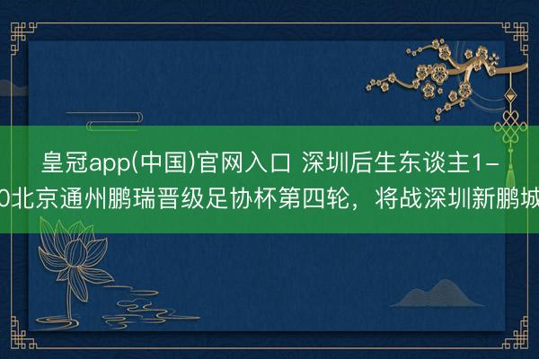 皇冠app(中国)官网入口 深圳后生东谈主1-0北京通州鹏瑞晋级足协杯第四轮，将战深圳新鹏城