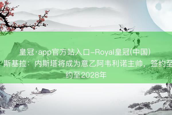皇冠·app官方站入口-Royal皇冠(中国) 再事业，斯基拉：内斯塔将成为意乙阿韦利诺主帅，签约至2028年