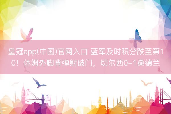 皇冠app(中国)官网入口 蓝军及时积分跌至第10！休姆外脚背弹射破门，切尔西0-1桑德兰