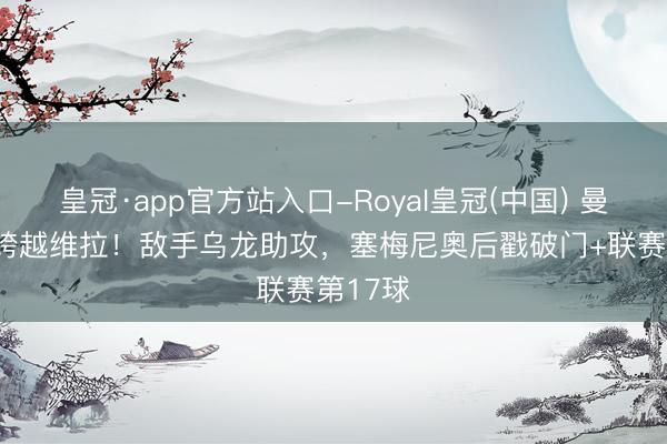 皇冠·app官方站入口-Royal皇冠(中国) 曼城1-0跨越维拉！敌手乌龙助攻，塞梅尼奥后戳破门+联赛第17球