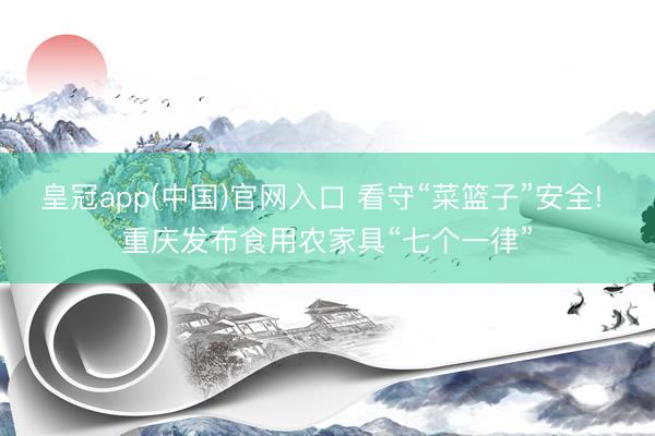 皇冠app(中国)官网入口 看守“菜篮子”安全! 重庆发布食用农家具“七个一律”