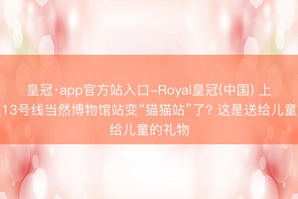 皇冠·app官方站入口-Royal皇冠(中国) 上海地铁13号线当然博物馆站变“猫猫站”了? 这是送给儿童的礼物