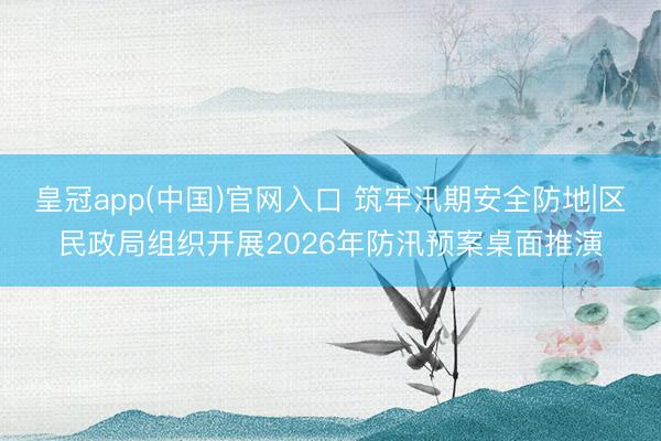 皇冠app(中国)官网入口 筑牢汛期安全防地|区民政局组织开展2026年防汛预案桌面推演