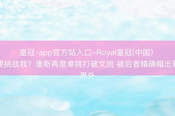 皇冠·app官方站入口-Royal皇冠(中国) 还要挑战我？唐斯