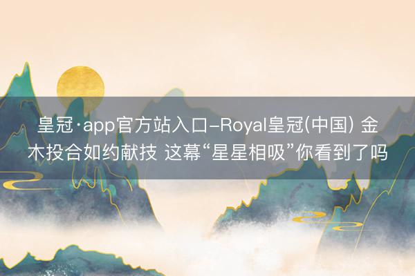 皇冠·app官方站入口-Royal皇冠(中国) 金木投合如约献技 这幕“星星相吸”你看到了吗