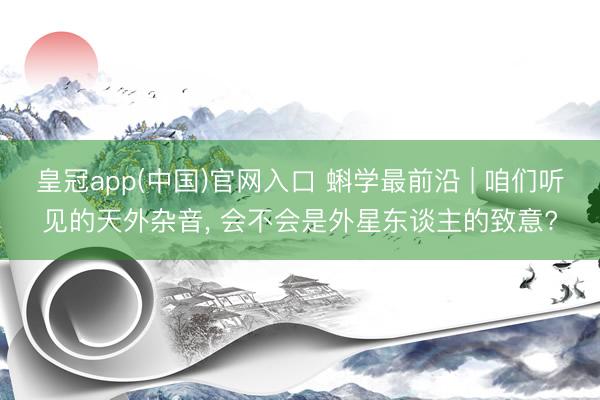 皇冠app(中国)官网入口 蝌学最前沿 | 咱们听见的天外杂音， 会不会是外星东谈主的致意?