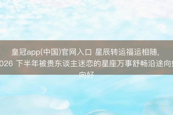 皇冠app(中国)官网入口 星辰转运福运相随， 2026 下半年被贵东谈主迷恋的星座万事舒畅沿途向好