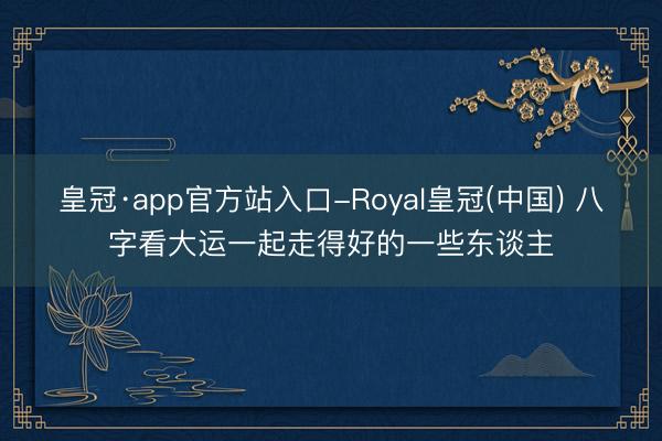 皇冠·app官方站入口-Royal皇冠(中国) 八字看大运一起走得好的一些东谈主