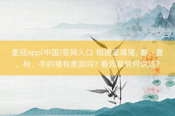 皇冠app(中国)官网入口 相通是属猪， 春、夏、秋、冬的猪有差距吗? 看先辈有何说法?