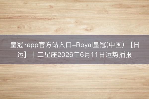 皇冠·app官方站入口-Royal皇冠(中国) 【日运】十二星座2026年6月11日运势播报