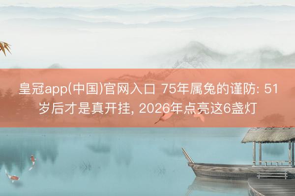 皇冠app(中国)官网入口 75年属兔的谨防: 51岁后才是真开挂， 2026年点亮这6盏灯