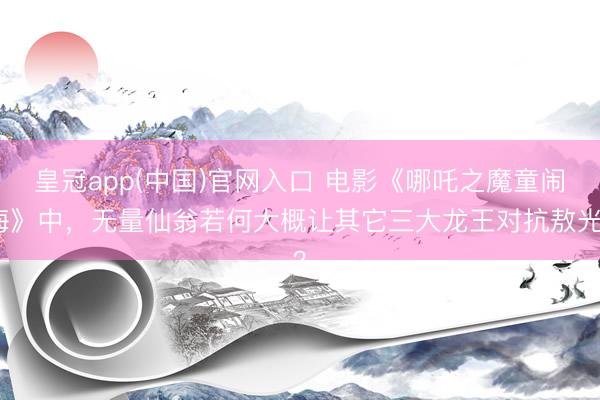 皇冠app(中国)官网入口 电影《哪吒之魔童闹海》中，无量仙翁若何大概让其它三大龙王对抗敖光？
