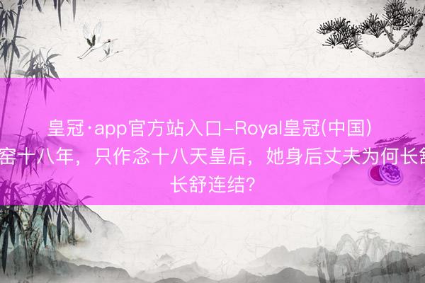 皇冠·app官方站入口-Royal皇冠(中国) 遵从寒窑十八年，只作念十八天皇后，她身后丈夫为何长舒连结？