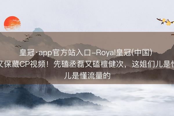 皇冠·app官方站入口-Royal皇冠(中国) 卢昱晓又保藏CP视频！先磕丞磊又磕檀健次，这姐们儿是懂流量的