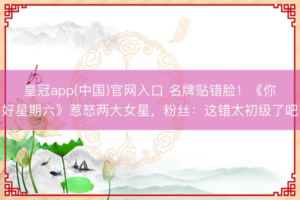 皇冠app(中国)官网入口 名牌贴错脸！《你好星期六》惹怒两大女星，粉丝：这错太初级了吧