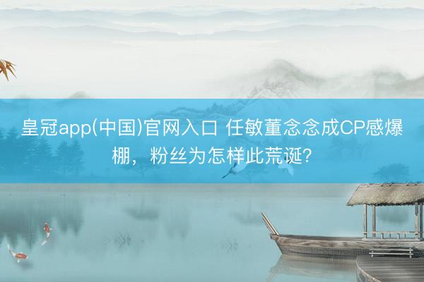 皇冠app(中国)官网入口 任敏董念念成CP感爆棚，粉丝为怎样此荒诞？