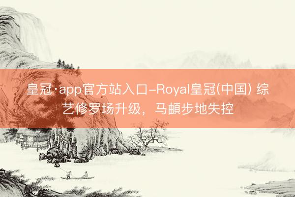 皇冠·app官方站入口-Royal皇冠(中国) 综艺修罗场升级，马頔步地失控