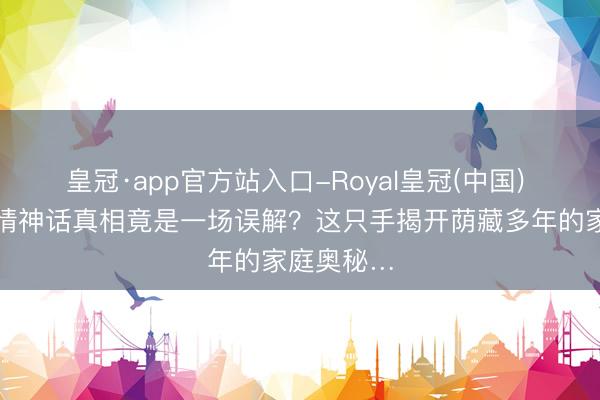 皇冠·app官方站入口-Royal皇冠(中国) 董宇辉恋情神话真相竟是一场误解？这只手揭开荫藏多年的家庭奥秘…