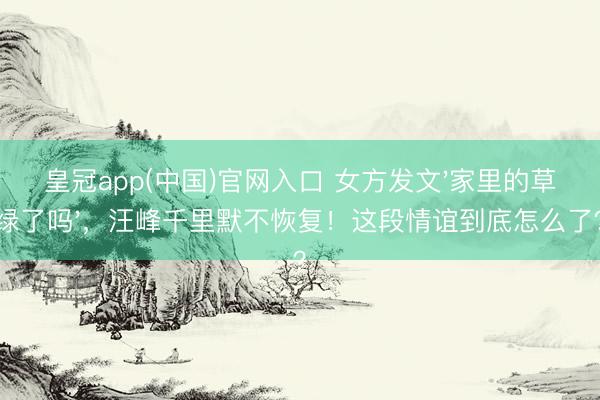 皇冠app(中国)官网入口 女方发文'家里的草绿了吗'，汪峰千里默不恢复！这段情谊到底怎么了？