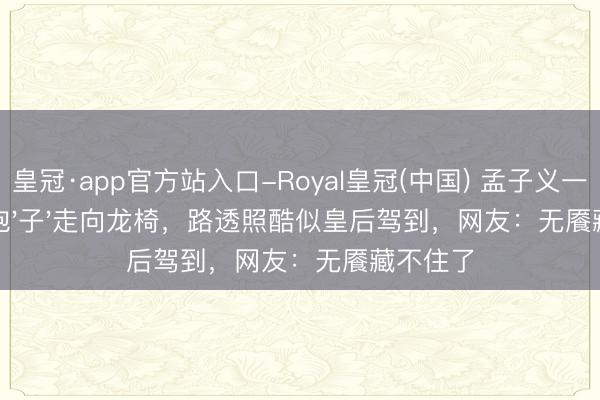 皇冠·app官方站入口-Royal皇冠(中国) 孟子义一袭华服抱'子'走向龙椅，路透照酷似皇后驾到，网友：无餍藏不住了