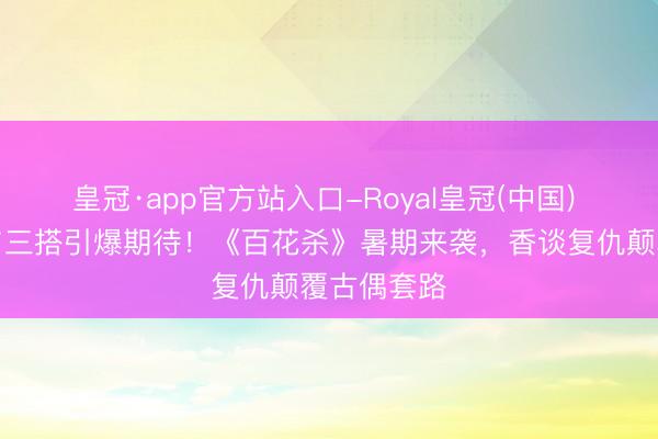 皇冠·app官方站入口-Royal皇冠(中国) 孟子义何与三搭引爆期待！《百花杀》暑期来袭，香谈复仇颠覆古偶套路
