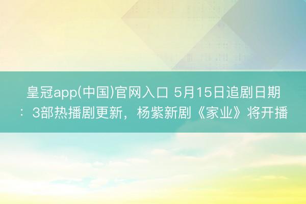 皇冠app(中国)官网入口 5月15日追剧日期：3部热播剧更新，杨紫新剧《家业》将开播