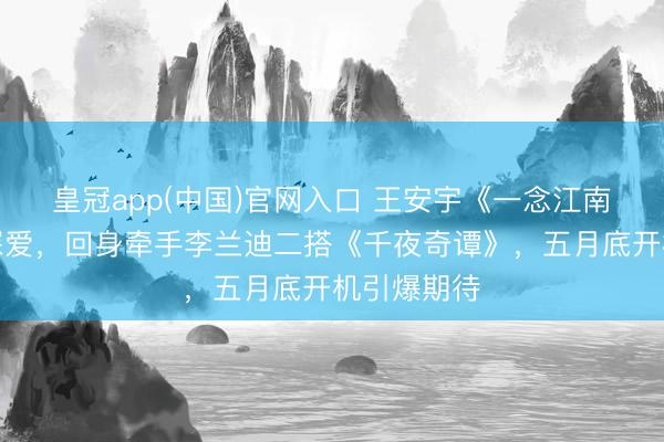 皇冠app(中国)官网入口 王安宇《一念江南》扬弃惹深爱，回身牵手李兰迪二搭《千夜奇谭》，五月底开机引爆期待