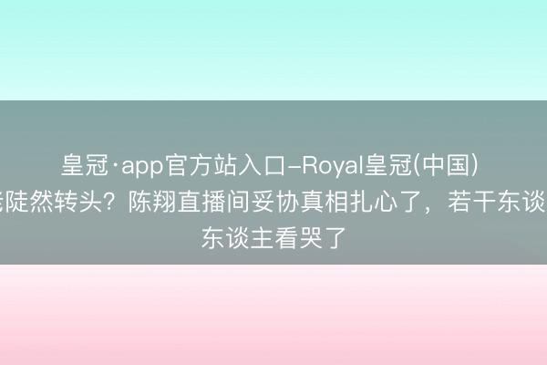 皇冠·app官方站入口-Royal皇冠(中国) 十年元老陡然转头？陈翔直播间妥协真相扎心了，若干东谈主看哭了