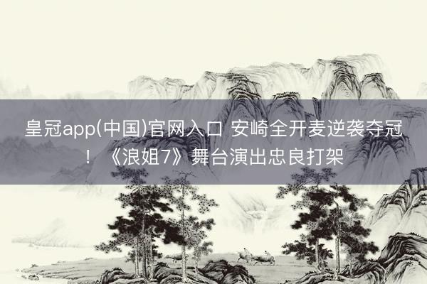 皇冠app(中国)官网入口 安崎全开麦逆袭夺冠！《浪姐7》舞台演出忠良打架