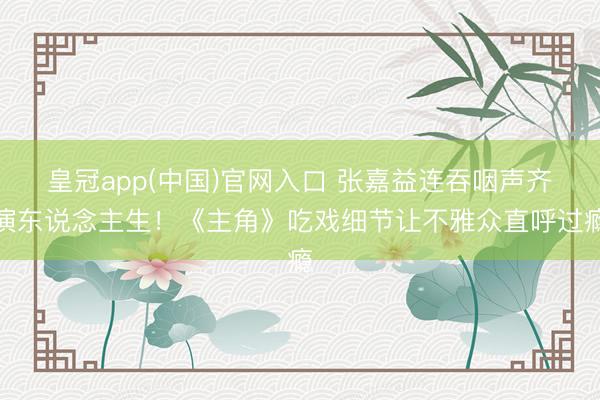 皇冠app(中国)官网入口 张嘉益连吞咽声齐演东说念主生！《主角》吃戏细节让不雅众直呼过瘾