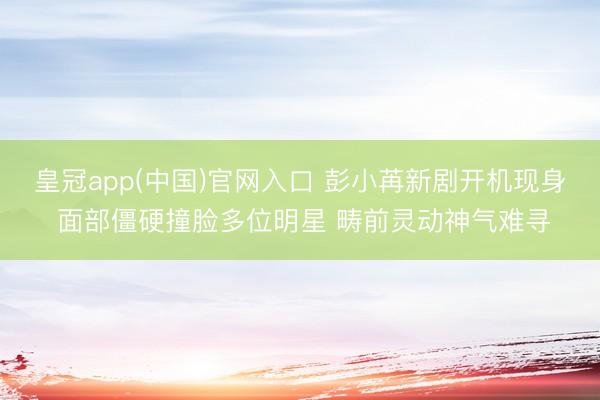 皇冠app(中国)官网入口 彭小苒新剧开机现身 面部僵硬撞脸多位明星 畴前灵动神气难寻