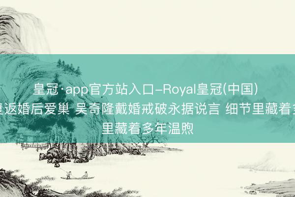 皇冠·app官方站入口-Royal皇冠(中国) 刘诗诗复返婚后爱巢 吴奇隆戴婚戒破永据说言 细节里藏着多年温煦