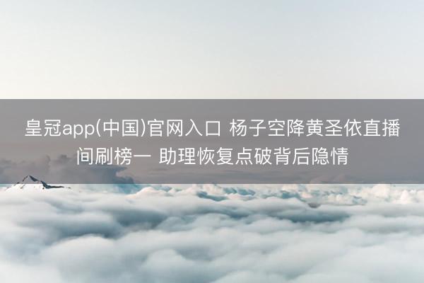 皇冠app(中国)官网入口 杨子空降黄圣依直播间刷榜一 助理恢复点破背后隐情