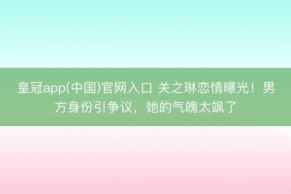 皇冠app(中国)官网入口 关之琳恋情曝光!男方身份引争议,她的气魄太飒了