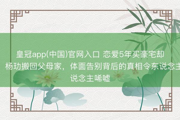 皇冠app(中国)官网入口 恋爱5年买豪宅却仳离！杨玏搬回父母家，体面告别背后的真相令东说念主唏嘘