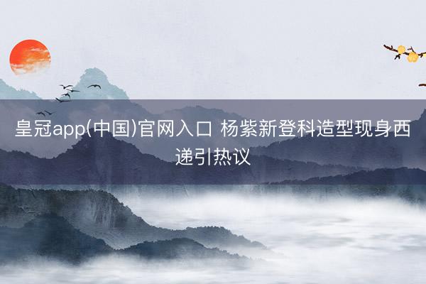 皇冠app(中国)官网入口 杨紫新登科造型现身西递引热议