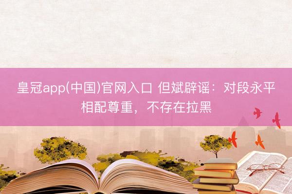 皇冠app(中国)官网入口 但斌辟谣：对段永平相配尊重，不存在拉黑