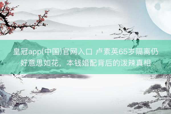 皇冠app(中国)官网入口 卢素英65岁隔离仍好意思如花，本钱婚配背后的泼辣真相