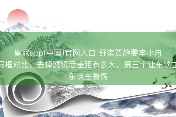 皇冠app(中国)官网入口 舒淇贾静雯李小冉素颜同框对比，去掉滤镜后差距有多大，第三个让东谈主看愣