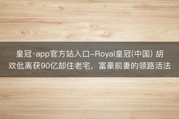 皇冠·app官方站入口-Royal皇冠(中国) 胡欢仳离获90亿却住老宅，富豪前妻的领路活法