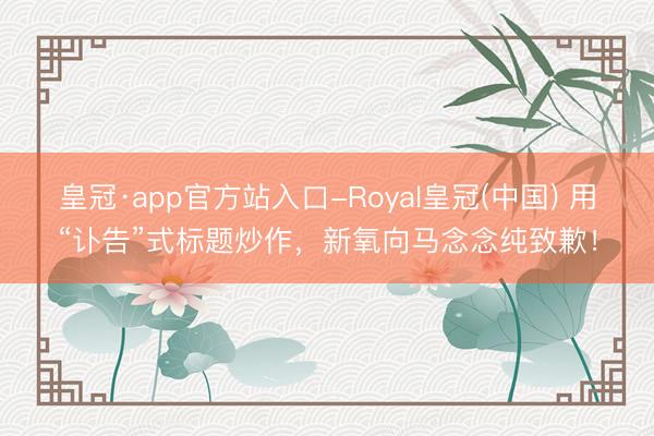 皇冠·app官方站入口-Royal皇冠(中国) 用“讣告”式标题炒作，新氧向马念念纯致歉！
